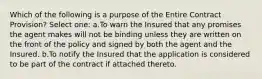 Which of the following is a purpose of the Entire Contract Provision? Select one: a.To warn the Insured that any promises the agent makes will not be binding unless they are written on the front of the policy and signed by both the agent and the Insured. b.To notify the Insured that the application is considered to be part of the contract if attached thereto.