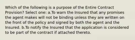 Which of the following is a purpose of the Entire Contract Provision? Select one: a.To warn the Insured that any promises the agent makes will not be binding unless they are written on the front of the policy and signed by both the agent and the Insured. b.To notify the Insured that the application is considered to be part of the contract if attached thereto.