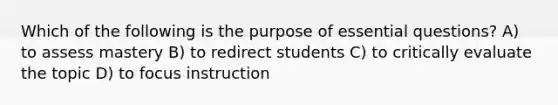 Which of the following is the purpose of essential questions? A) to assess mastery B) to redirect students C) to critically evaluate the topic D) to focus instruction