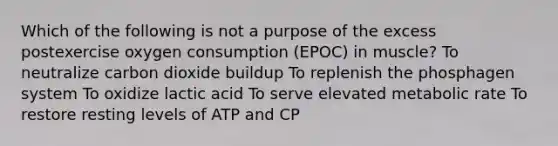 Which of the following is not a purpose of the excess postexercise oxygen consumption (EPOC) in muscle? To neutralize carbon dioxide buildup To replenish the phosphagen system To oxidize lactic acid To serve elevated metabolic rate To restore resting levels of ATP and CP