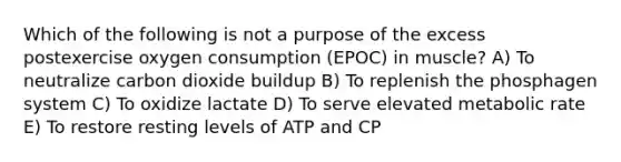 Which of the following is not a purpose of the excess postexercise oxygen consumption (EPOC) in muscle? A) To neutralize carbon dioxide buildup B) To replenish the phosphagen system C) To oxidize lactate D) To serve elevated metabolic rate E) To restore resting levels of ATP and CP