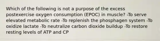 Which of the following is not a purpose of the excess postexercise oxygen consumption (EPOC) in muscle? -To serve elevated metabolic rate -To replenish the phosphagen system -To oxidize lactate -To neutralize carbon dioxide buildup -To restore resting levels of ATP and CP