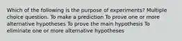 Which of the following is the purpose of experiments? Multiple choice question. To make a prediction To prove one or more alternative hypotheses To prove the main hypothesis To eliminate one or more alternative hypotheses