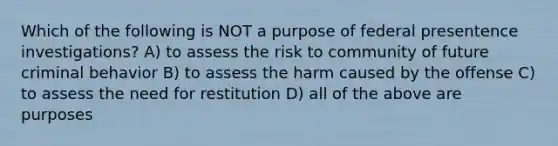 Which of the following is NOT a purpose of federal presentence investigations? A) to assess the risk to community of future criminal behavior B) to assess the harm caused by the offense C) to assess the need for restitution D) all of the above are purposes