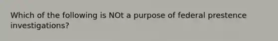 Which of the following is NOt a purpose of federal prestence investigations?