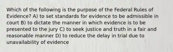 Which of the following is the purpose of the Federal Rules of Evidence? A) to set standards for evidence to be admissible in court B) to dictate the manner in which evidence is to be presented to the jury C) to seek justice and truth in a fair and reasonable manner D) to reduce the delay in trial due to unavailability of evidence