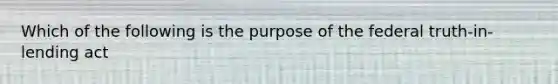 Which of the following is the purpose of the federal truth-in-lending act