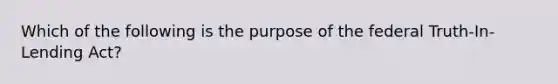 Which of the following is the purpose of the federal Truth-In-Lending Act?