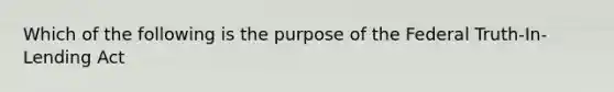 Which of the following is the purpose of the Federal Truth-In-Lending Act