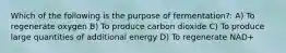 Which of the following is the purpose of fermentation?: A) To regenerate oxygen B) To produce carbon dioxide C) To produce large quantities of additional energy D) To regenerate NAD+