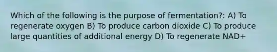 Which of the following is the purpose of fermentation?: A) To regenerate oxygen B) To produce carbon dioxide C) To produce large quantities of additional energy D) To regenerate NAD+