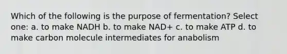 Which of the following is the purpose of fermentation? Select one: a. to make NADH b. to make NAD+ c. to make ATP d. to make carbon molecule intermediates for anabolism