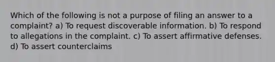 Which of the following is not a purpose of filing an answer to a complaint? a) To request discoverable information. b) To respond to allegations in the complaint. c) To assert affirmative defenses. d) To assert counterclaims