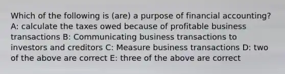 Which of the following is (are) a purpose of financial accounting? A: calculate the taxes owed because of profitable business transactions B: Communicating business transactions to investors and creditors C: Measure business transactions D: two of the above are correct E: three of the above are correct