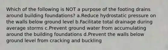 Which of the following is NOT a purpose of the footing drains around building foundations? a.Reduce hydrostatic pressure on the walls below ground level b.Facilitate total drainage during average storms c.Prevent ground water from accumulating around the building foundations d.Prevent the walls below ground level from cracking and buckling