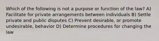 Which of the following is not a purpose or function of the law? A) Facilitate for private arrangements between individuals B) Settle private and public disputes C) Prevent desirable, or promote undesirable, behavior D) Determine procedures for changing the law