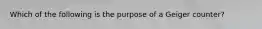 Which of the following is the purpose of a Geiger counter?