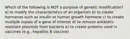 Which of the following is NOT a purpose of genetic modification? a) to modify the characteristics of an organism b) to create hormones such as insulin or human growth hormone c) to create multiple copies of a gene of interest d) to remove antibiotic resistant plasmids from bacteria e) to create proteins used in vaccines (e.g., hepatitis B vaccine)