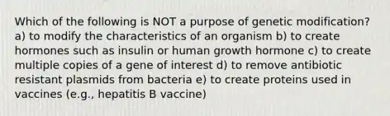 Which of the following is NOT a purpose of genetic modification? a) to modify the characteristics of an organism b) to create hormones such as insulin or human growth hormone c) to create multiple copies of a gene of interest d) to remove antibiotic resistant plasmids from bacteria e) to create proteins used in vaccines (e.g., hepatitis B vaccine)