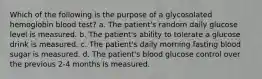 Which of the following is the purpose of a glycosolated hemoglobin blood test? a. The patient's random daily glucose level is measured. b. The patient's ability to tolerate a glucose drink is measured. c. The patient's daily morning fasting blood sugar is measured. d. The patient's blood glucose control over the previous 2-4 months is measured.