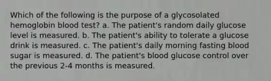 Which of the following is the purpose of a glycosolated hemoglobin blood test? a. The patient's random daily glucose level is measured. b. The patient's ability to tolerate a glucose drink is measured. c. The patient's daily morning fasting blood sugar is measured. d. The patient's blood glucose control over the previous 2-4 months is measured.