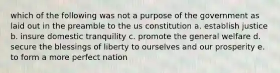 which of the following was not a purpose of the government as laid out in the preamble to the us constitution a. establish justice b. insure domestic tranquility c. promote the general welfare d. secure the blessings of liberty to ourselves and our prosperity e. to form a more perfect nation