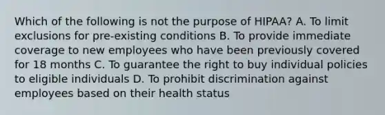 Which of the following is not the purpose of HIPAA? A. To limit exclusions for pre-existing conditions B. To provide immediate coverage to new employees who have been previously covered for 18 months C. To guarantee the right to buy individual policies to eligible individuals D. To prohibit discrimination against employees based on their health status