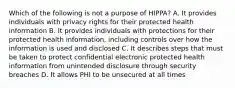 Which of the following is not a purpose of HIPPA? A. It provides individuals with privacy rights for their protected health information B. It provides individuals with protections for their protected health information, including controls over how the information is used and disclosed C. It describes steps that must be taken to protect confidential electronic protected health information from unintended disclosure through security breaches D. It allows PHI to be unsecured at all times