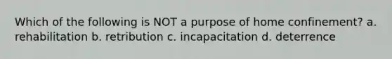 Which of the following is NOT a purpose of home confinement? a. rehabilitation b. retribution c. incapacitation d. deterrence