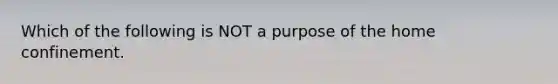 Which of the following is NOT a purpose of the home confinement.