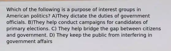 Which of the following is a purpose of interest groups in American politics? A)They dictate the duties of government officials. B)They help conduct campaigns for candidates of primary elections. C) They help bridge the gap between citizens and government. D) They keep the public from interfering in government affairs