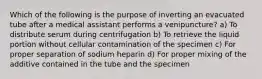 Which of the following is the purpose of inverting an evacuated tube after a medical assistant performs a venipuncture? a) To distribute serum during centrifugation b) To retrieve the liquid portion without cellular contamination of the specimen c) For proper separation of sodium heparin d) For proper mixing of the additive contained in the tube and the specimen