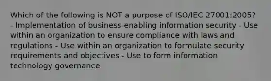 Which of the following is NOT a purpose of ISO/IEC 27001:2005? - Implementation of business-enabling information security - Use within an organization to ensure compliance with laws and regulations - Use within an organization to formulate security requirements and objectives - Use to form information technology governance