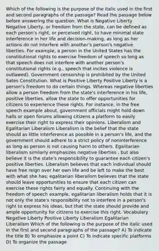 Which of the following is the purpose of the italic used in the first and second paragraphs of the passage? Read the passage below before answering the question. What is Negative Liberty Negative Liberty, or freedom from the state, can be defined as each person's right, or perceived right, to have minimal state interference in her life and decision-making, as long as her actions do not interfere with another's person's negative liberties. For example, a person in the United States has the constitutional rights to exercise freedom of speech so long as that speech does not interfere with another person's constitutional rights (e.g., speech that incites violence is outlawed). Government censorship is prohibited by the United Sates Constitution. What is Positive Liberty Positive Liberty is a person's freedom to do certain things. Whereas negative liberties allow a person freedom from the state's interference in his life, positive liberties, allow the state to offer opportunities for citizens to experience these rights. For instance, in the free speech example about, government officials might hold down halls or open forums allowing citizens a platform to easily exercise their right to express their opinions. Liberalism and Egalitarian Liberalism Liberalism is the belief that the state should as little interference as possible in a person's life, and the government should adhere to a strict policy of noninterference as long as person is not causing harm to others. Egalitarian liberalism similarly emphasizes negative liberties , but also believe it is the state's responsibility to guarantee each citizen's positive liberties. Liberalism believes that each individual should have free reign over her own life and be left to make the best with what she has; egalitarian liberalism believes that the state should leave opportunities to ensure that each citizen can exercise these rights fairly and equally. Continuing with the freedom of speech example, egalitarian liberalism holds that it is not only the state's responsibility not to interfere in a person's right to express his ideas, but that the state should provide and ample opportunity for citizens to exercise this right. Vocabulary Negative Liberty Positive Liberty Liberalism Egalitarian Liberalism Which of the following is the purpose of the italic used in the first and second paragraphs of the passage? A) To indicate the title B) To emphasize a point C) To indicate specific platforms D) To organize the passage