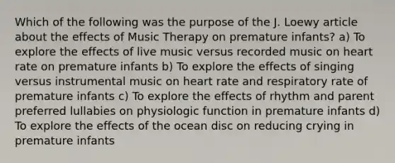 Which of the following was the purpose of the J. Loewy article about the effects of Music Therapy on premature infants? a) To explore the effects of live music versus recorded music on heart rate on premature infants b) To explore the effects of singing versus instrumental music on heart rate and respiratory rate of premature infants c) To explore the effects of rhythm and parent preferred lullabies on physiologic function in premature infants d) To explore the effects of the ocean disc on reducing crying in premature infants