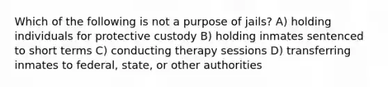 Which of the following is not a purpose of jails? A) holding individuals for protective custody B) holding inmates sentenced to short terms C) conducting therapy sessions D) transferring inmates to federal, state, or other authorities