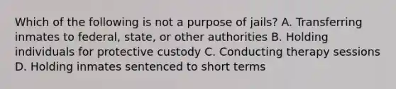 Which of the following is not a purpose of jails? A. Transferring inmates to federal, state, or other authorities B. Holding individuals for protective custody C. Conducting therapy sessions D. Holding inmates sentenced to short terms