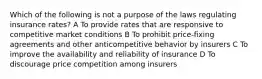 Which of the following is not a purpose of the laws regulating insurance rates? A To provide rates that are responsive to competitive market conditions B To prohibit price-fixing agreements and other anticompetitive behavior by insurers C To improve the availability and reliability of insurance D To discourage price competition among insurers