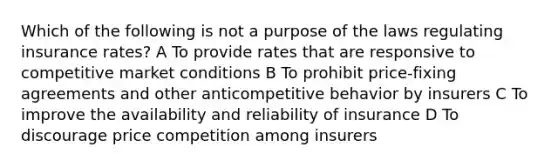 Which of the following is not a purpose of the laws regulating insurance rates? A To provide rates that are responsive to competitive market conditions B To prohibit price-fixing agreements and other anticompetitive behavior by insurers C To improve the availability and reliability of insurance D To discourage price competition among insurers