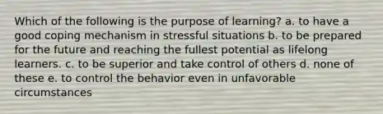 Which of the following is the purpose of learning? a. to have a good coping mechanism in stressful situations b. to be prepared for the future and reaching the fullest potential as lifelong learners. c. to be superior and take control of others d. none of these e. to control the behavior even in unfavorable circumstances