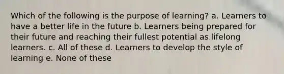 Which of the following is the purpose of learning? a. Learners to have a better life in the future b. Learners being prepared for their future and reaching their fullest potential as lifelong learners. c. All of these d. Learners to develop the style of learning e. None of these