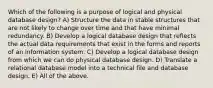 Which of the following is a purpose of logical and physical database design? A) Structure the data in stable structures that are not likely to change over time and that have minimal redundancy. B) Develop a logical database design that reflects the actual data requirements that exist in the forms and reports of an information system. C) Develop a logical database design from which we can do physical database design. D) Translate a relational database model into a technical file and database design. E) All of the above.