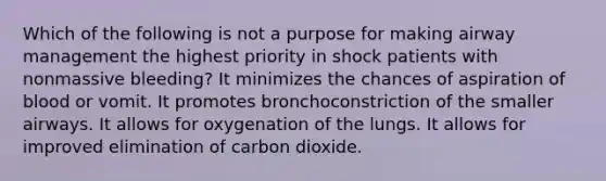 Which of the following is not a purpose for making airway management the highest priority in shock patients with nonmassive bleeding? It minimizes the chances of aspiration of blood or vomit. It promotes bronchoconstriction of the smaller airways. It allows for oxygenation of the lungs. It allows for improved elimination of carbon dioxide.