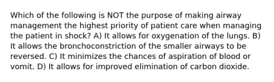 Which of the following is NOT the purpose of making airway management the highest priority of patient care when managing the patient in shock? A) It allows for oxygenation of the lungs. B) It allows the bronchoconstriction of the smaller airways to be reversed. C) It minimizes the chances of aspiration of blood or vomit. D) It allows for improved elimination of carbon dioxide.