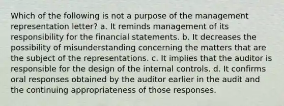 Which of the following is not a purpose of the management representation letter? a. It reminds management of its responsibility for the financial statements. b. It decreases the possibility of misunderstanding concerning the matters that are the subject of the representations. c. It implies that the auditor is responsible for the design of the internal controls. d. It confirms oral responses obtained by the auditor earlier in the audit and the continuing appropriateness of those responses.