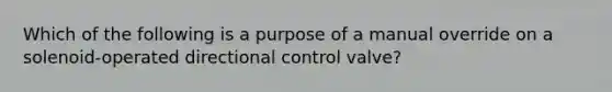 Which of the following is a purpose of a manual override on a solenoid-operated directional control valve?