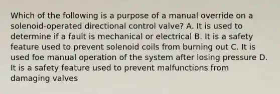 Which of the following is a purpose of a manual override on a solenoid-operated directional control valve? A. It is used to determine if a fault is mechanical or electrical B. It is a safety feature used to prevent solenoid coils from burning out C. It is used foe manual operation of the system after losing pressure D. It is a safety feature used to prevent malfunctions from damaging valves