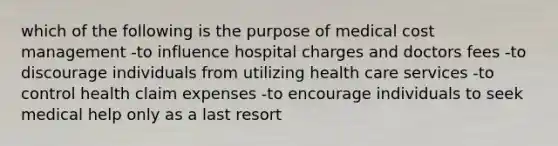 which of the following is the purpose of medical cost management -to influence hospital charges and doctors fees -to discourage individuals from utilizing health care services -to control health claim expenses -to encourage individuals to seek medical help only as a last resort