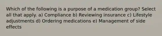 Which of the following is a purpose of a medication group? Select all that apply. a) Compliance b) Reviewing insurance c) Lifestyle adjustments d) Ordering medications e) Management of side effects