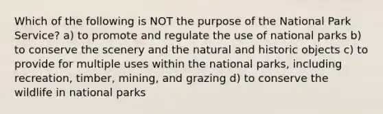 Which of the following is NOT the purpose of the National Park Service? a) to promote and regulate the use of national parks b) to conserve the scenery and the natural and historic objects c) to provide for multiple uses within the national parks, including recreation, timber, mining, and grazing d) to conserve the wildlife in national parks